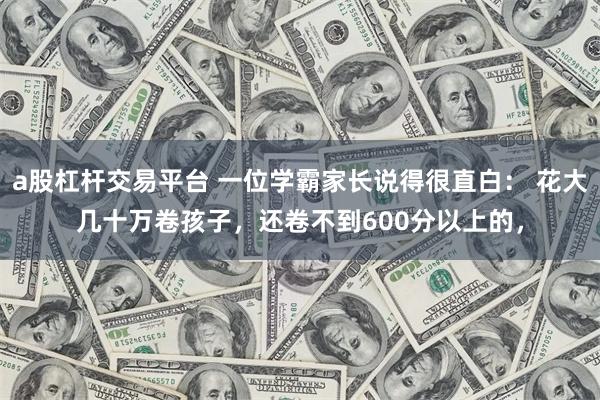 a股杠杆交易平台 一位学霸家长说得很直白： 花大几十万卷孩子，还卷不到600分以上的，