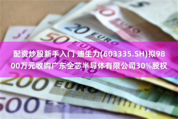 配资炒股新手入门 迪生力(603335.SH)拟9800万元收购广东全芯半导体有限公司30%股权