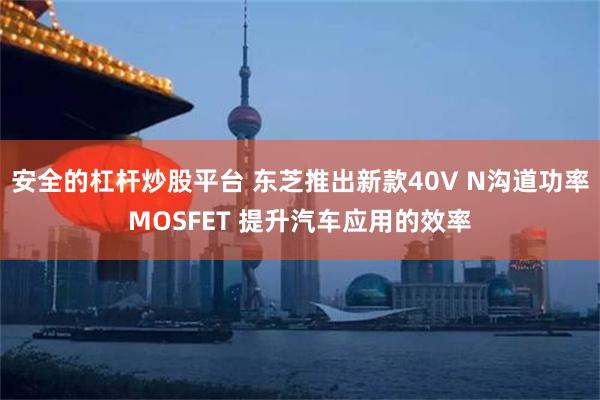 安全的杠杆炒股平台 东芝推出新款40V N沟道功率MOSFET 提升汽车应用的效率