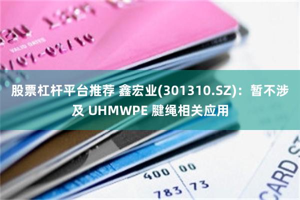 股票杠杆平台推荐 鑫宏业(301310.SZ)：暂不涉及 UHMWPE 腱绳相关应用