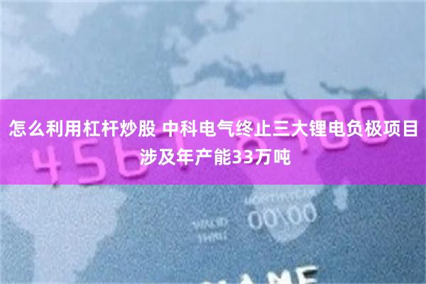 怎么利用杠杆炒股 中科电气终止三大锂电负极项目 涉及年产能33万吨