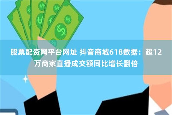 股票配资网平台网址 抖音商城618数据：超12万商家直播成交额同比增长翻倍