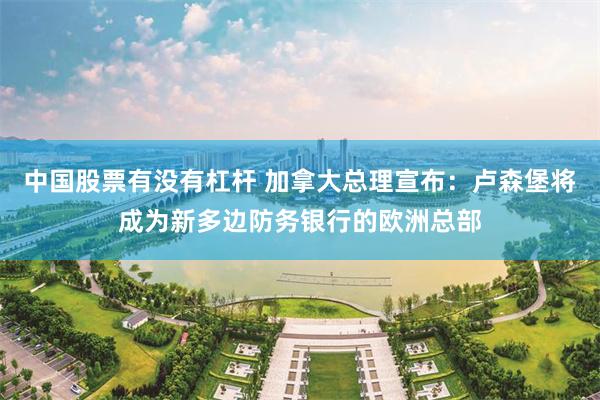 中国股票有没有杠杆 加拿大总理宣布：卢森堡将成为新多边防务银行的欧洲总部