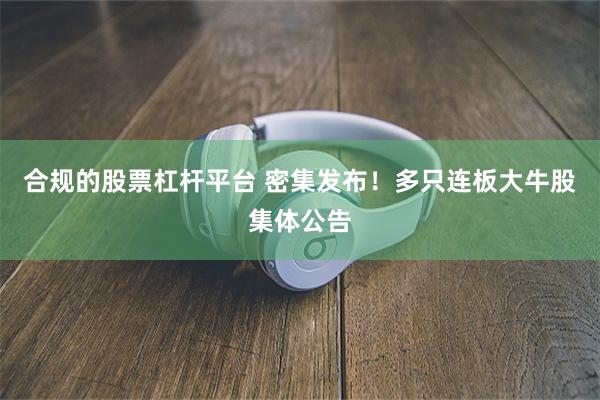 合规的股票杠杆平台 密集发布！多只连板大牛股集体公告