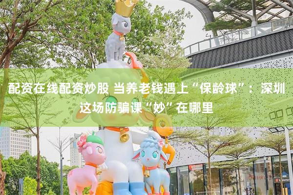 配资在线配资炒股 当养老钱遇上“保龄球”:深圳这场防骗课“妙”在哪里
