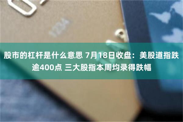 股市的杠杆是什么意思 7月18日收盘:美股道指跌逾400点 三大股指本周均录得跌幅