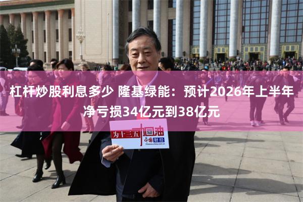 杠杆炒股利息多少 隆基绿能：预计2026年上半年净亏损34亿元到38亿元