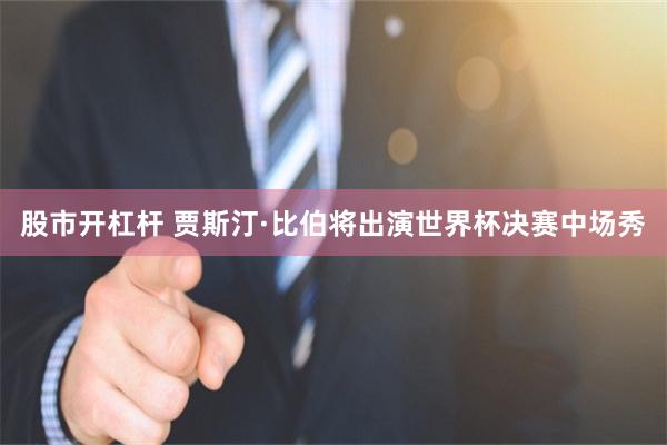 股市开杠杆 贾斯汀·比伯将出演世界杯决赛中场秀