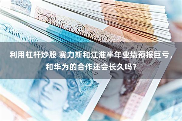 利用杠杆炒股 赛力斯和江淮半年业绩预报巨亏，和华为的合作还会长久吗？