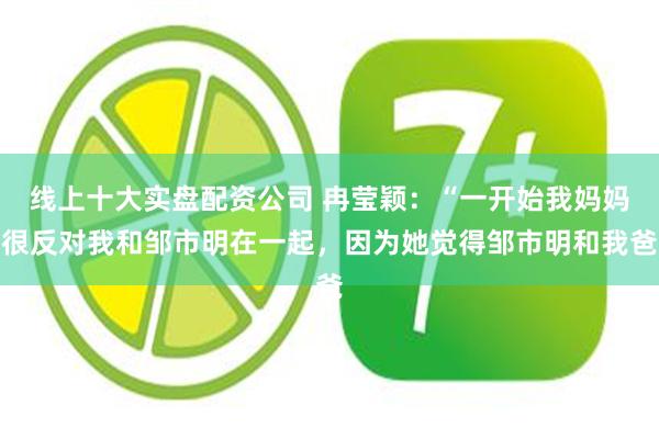 线上十大实盘配资公司 冉莹颖:“一开始我妈妈很反对我和邹市明在一起,因为她觉得邹市明和我爸