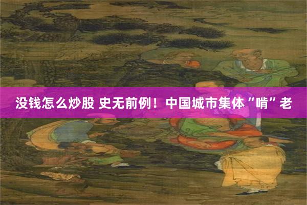没钱怎么炒股 史无前例!中国城市集体“啃”老