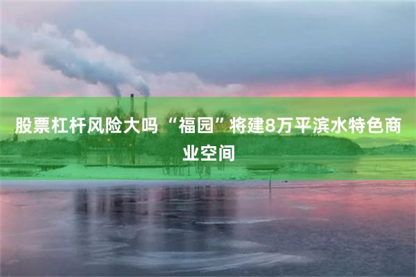 股票杠杆风险大吗 “福园”将建8万平滨水特色商业空间