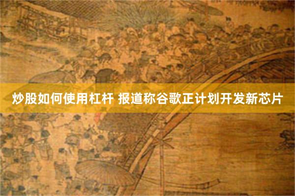炒股如何使用杠杆 报道称谷歌正计划开发新芯片