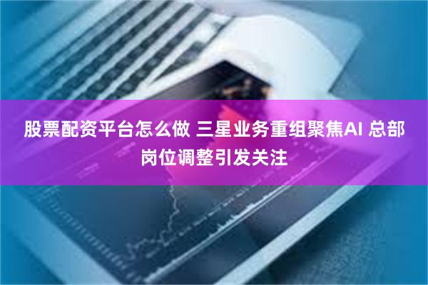 股票配资平台怎么做 三星业务重组聚焦AI 总部岗位调整引发关注
