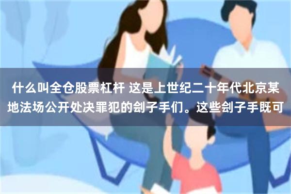什么叫全仓股票杠杆 这是上世纪二十年代北京某地法场公开处决罪犯的刽子手们。这些刽子手既可