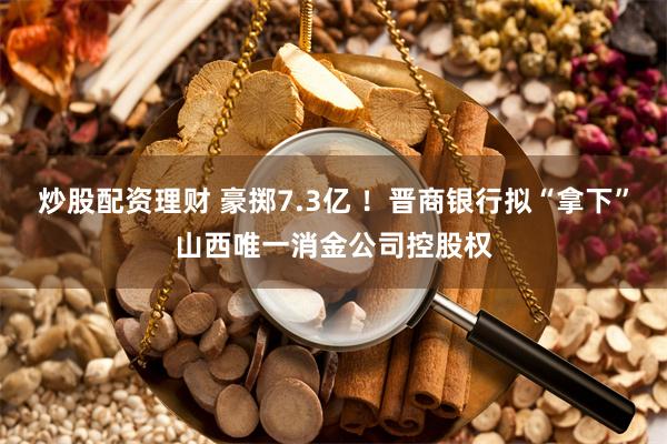 炒股配资理财 豪掷7.3亿 ！晋商银行拟“拿下”山西唯一消金公司控股权