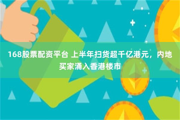 168股票配资平台 上半年扫货超千亿港元,内地买家涌入香港楼市