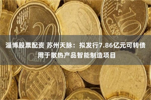 淄博股票配资 苏州天脉：拟发行7.86亿元可转债 用于散热产品智能制造项目