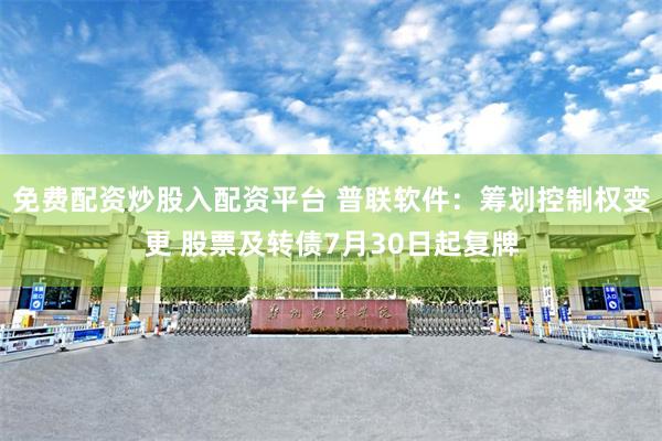免费配资炒股入配资平台 普联软件：筹划控制权变更 股票及转债7月30日起复牌