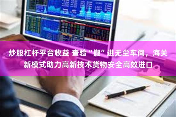 炒股杠杆平台收益 查验“搬”进无尘车间，海关新模式助力高新技术货物安全高效进口
