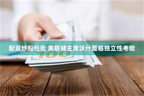 配资炒股经验 美联储主席沃什面临独立性考验