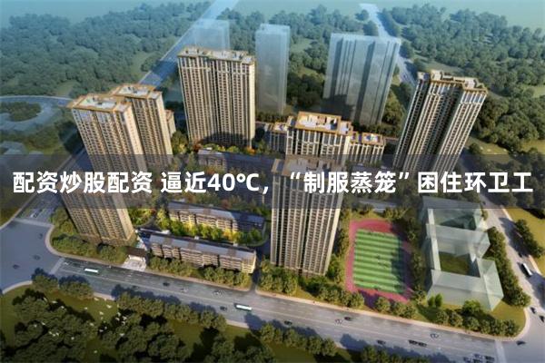 配资炒股配资 逼近40℃,“制服蒸笼”困住环卫工