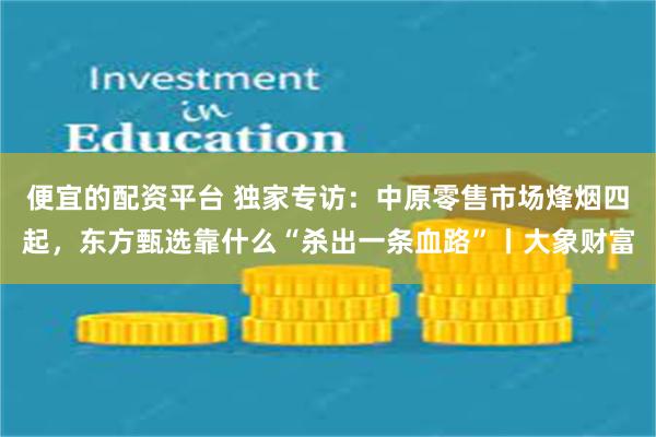 便宜的配资平台 独家专访：中原零售市场烽烟四起，东方甄选靠什么“杀出一条血路”丨大象财富
