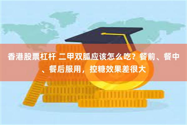 香港股票杠杆 二甲双胍应该怎么吃？餐前、餐中、餐后服用，控糖效果差很大