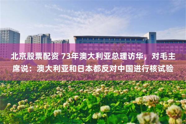 北京股票配资 73年澳大利亚总理访华，对毛主席说：澳大利亚和日本都反对中国进行核试验