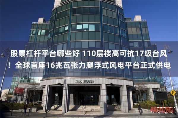 股票杠杆平台哪些好 110层楼高可抗17级台风！全球首座16兆瓦张力腿浮式风电平台正式供电