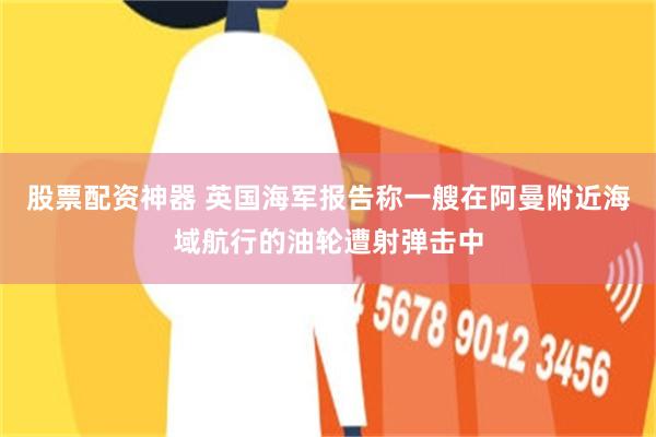 股票配资神器 英国海军报告称一艘在阿曼附近海域航行的油轮遭射弹击中