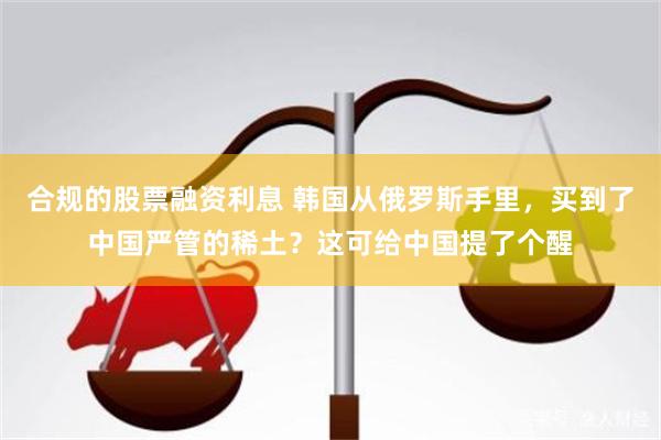 合规的股票融资利息 韩国从俄罗斯手里，买到了中国严管的稀土？这可给中国提了个醒