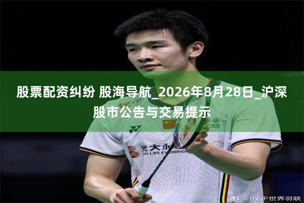 股票配资纠纷 股海导航_2026年8月28日_沪深股市公告与交易提示