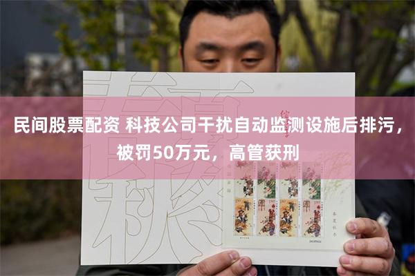 民间股票配资 科技公司干扰自动监测设施后排污，被罚50万元，高管获刑