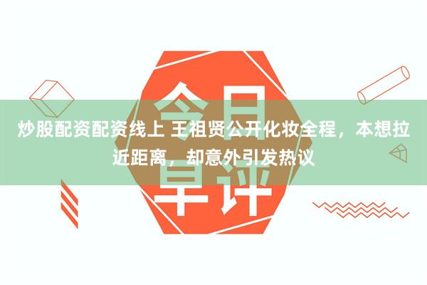 炒股配资配资线上 王祖贤公开化妆全程，本想拉近距离，却意外引发热议