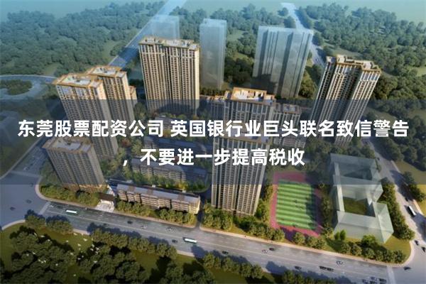 东莞股票配资公司 英国银行业巨头联名致信警告，不要进一步提高税收