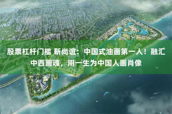 股票杠杆门槛 靳尚谊：中国式油画第一人！融汇中西画魂，用一生为中国人画肖像