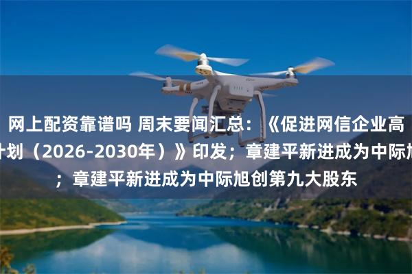 网上配资靠谱吗 周末要闻汇总:《促进网信企业高质量发展行动计划(2026-2030年)》印发;章建平新进成为中际旭创第九大股东