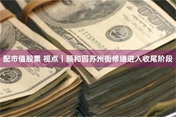 配市值股票 视点｜颐和园苏州街修缮进入收尾阶段