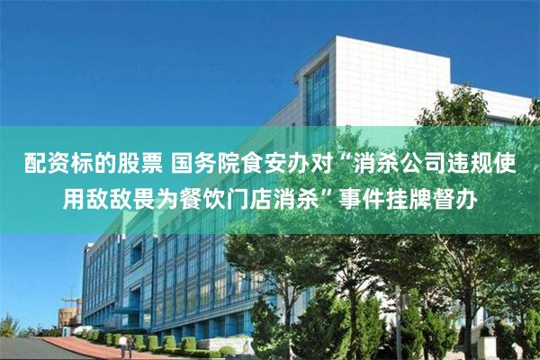 配资标的股票 国务院食安办对“消杀公司违规使用敌敌畏为餐饮门店消杀”事件挂牌督办