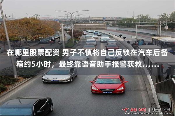 在哪里股票配资 男子不慎将自己反锁在汽车后备箱约5小时，最终靠语音助手报警获救……