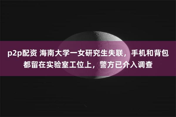 p2p配资 海南大学一女研究生失联，手机和背包都留在实验室工位上，警方已介入调查