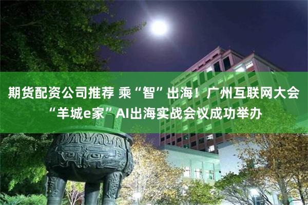 期货配资公司推荐 乘“智”出海！广州互联网大会“羊城e家”AI出海实战会议成功举办