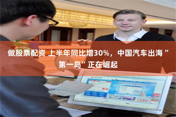 做股票配资 上半年同比增30%，中国汽车出海“第一岛”正在崛起