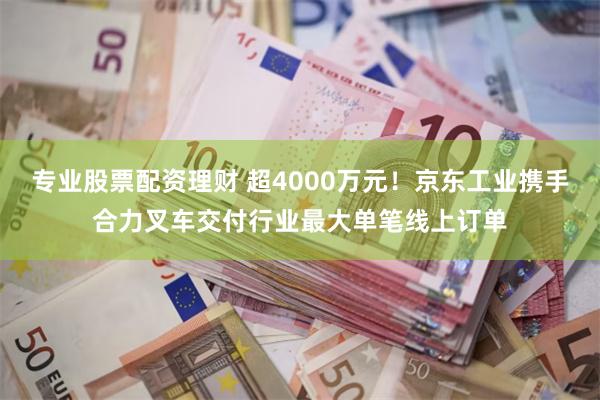 专业股票配资理财 超4000万元！京东工业携手合力叉车交付行业最大单笔线上订单