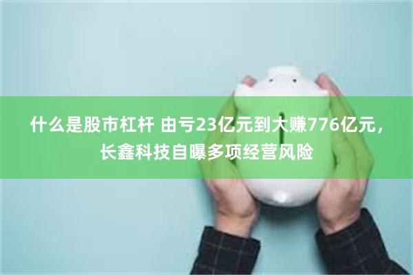 什么是股市杠杆 由亏23亿元到大赚776亿元，长鑫科技自曝多项经营风险