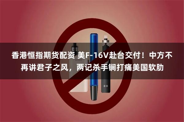 香港恒指期货配资 美F-16V赴台交付！中方不再讲君子之风，两记杀手锏打痛美国软肋