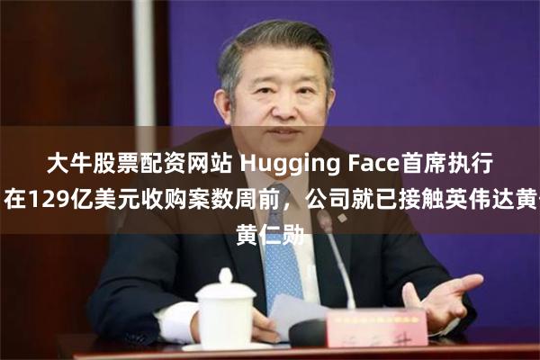 大牛股票配资网站 Hugging Face首席执行官：在129亿美元收购案数周前，公司就已接触英伟达黄仁勋