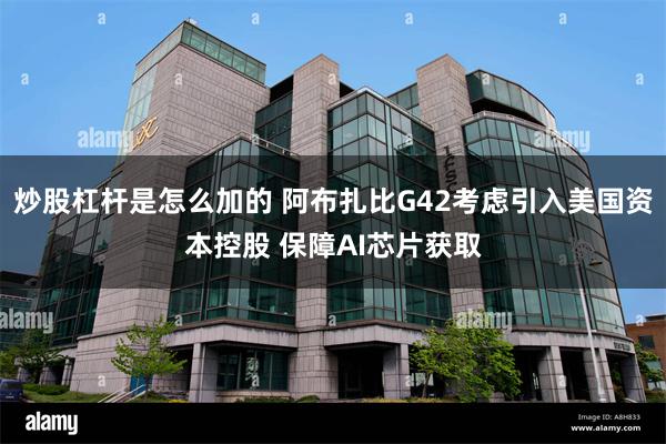 炒股杠杆是怎么加的 阿布扎比G42考虑引入美国资本控股 保障AI芯片获取