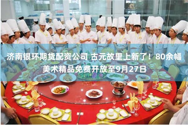 济南银环期货配资公司 古元故里上新了！80余幅美术精品免费开放至9月27日